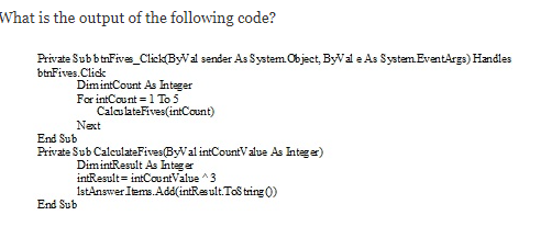What is the output of the following code?
Private SubbtnFives_Click(ByVal sender As System Object, ByVal e As System. EventArgs) Handles
btnFives.Click
DimintCount As Integer
For intCount = 1 To 5
CalculateFives(intCount)
Next
End Sub
Private Sub CalculateFives(ByVal intCountV alue As Integer)
DimintResult As Integer
intResult= intCountValue ^3
1stAnswer Items.Add(intResult. Tos tring 0)
End Sub
