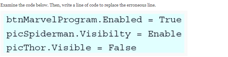 Examine the code below. Then, write a line of code to replace the erroneous line.
btnMarvelProgram.Enabled = True
picSpiderman.Visibilty
Enable
picThor.Visible
False
%D
