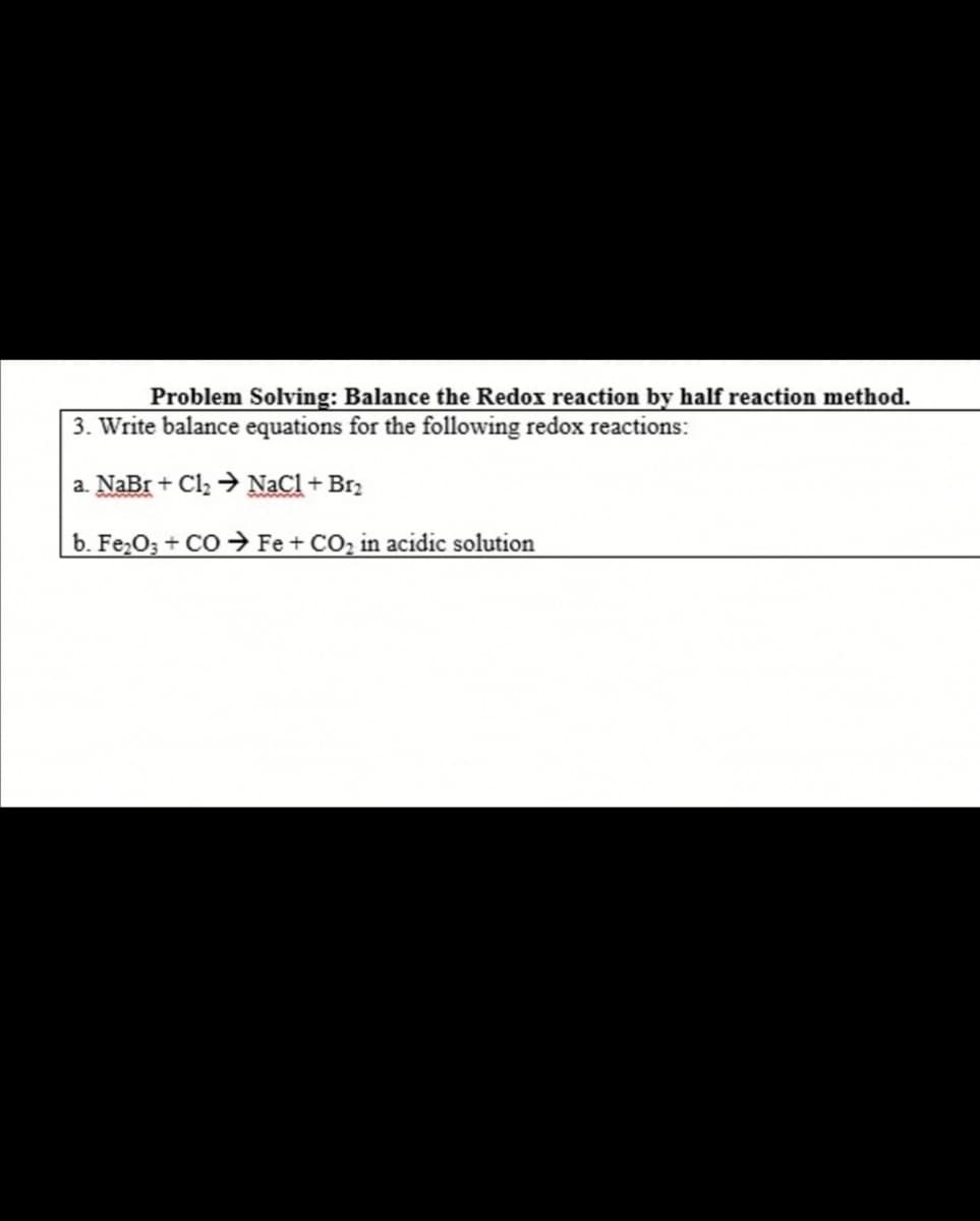 Problem Solving: Balance the Redox reaction by half reaction method.
3. Write balance equations for the following redox reactions:
a. NaBr + Cl2 → NaCl + Br2
b. Fe,O3 + CO → Fe + CO, in acidic solution
