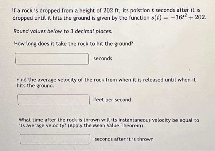 If a rock is dropped from a height of 202 ft, its poistion t seconds after it is
dropped until it hits the ground is given by the function s(t) = -16t² + 202.
Round values below to 3 decimal places.
How long does it take the rock to hit the ground?
seconds
Find the average velocity of the rock from when it is released until when it
hits the ground.
feet per second
What time after the rock is thrown will its instantaneous velocity be equal to
its average velocity? (Apply the Mean Value Theorem)
seconds after it is thrown