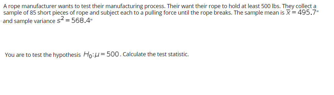 A rope manufacturer wants to test their manufacturing process. Their want their rope to hold at least 500 Ibs. They collect a
sample of 85 short pieces of rope and subject each to a pulling force until the rope breaks. The sample mean is X= 495.7"
· and sample variance s = 568.4"
You are to test the hypothesis Ho:H=500. Calculate the test statistic.
