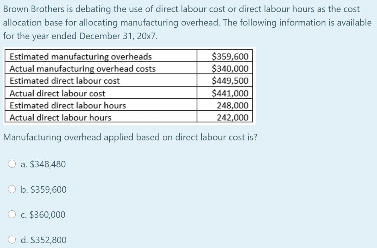Brown Brothers is debating the use of direct labour cost or direct labour hours as the cost
allocation base for allocating manufacturing overhead. The following information is available
for the year ended December 31, 20x7.
Estimated manufacturing overheads
Actual manufacturing overhead costs
Estimated direct labour cost
Actual direct labour cost
Estimated direct labour hours
Actual direct labour hours
$359,600
$340,000
$449,500
$441,000
248,000
242,000
Manufacturing overhead applied based on direct labour cost is?
a. $348,480
b. $359,600
O c. $360,000
d. $352,800
