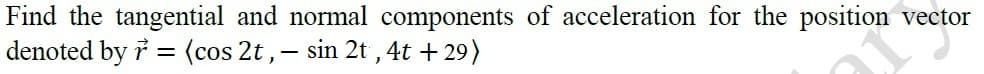 Find the tangential and normal components of acceleration for the position vector
denoted by i = (cos 2t ,- sin 2t , 4t + 29)
