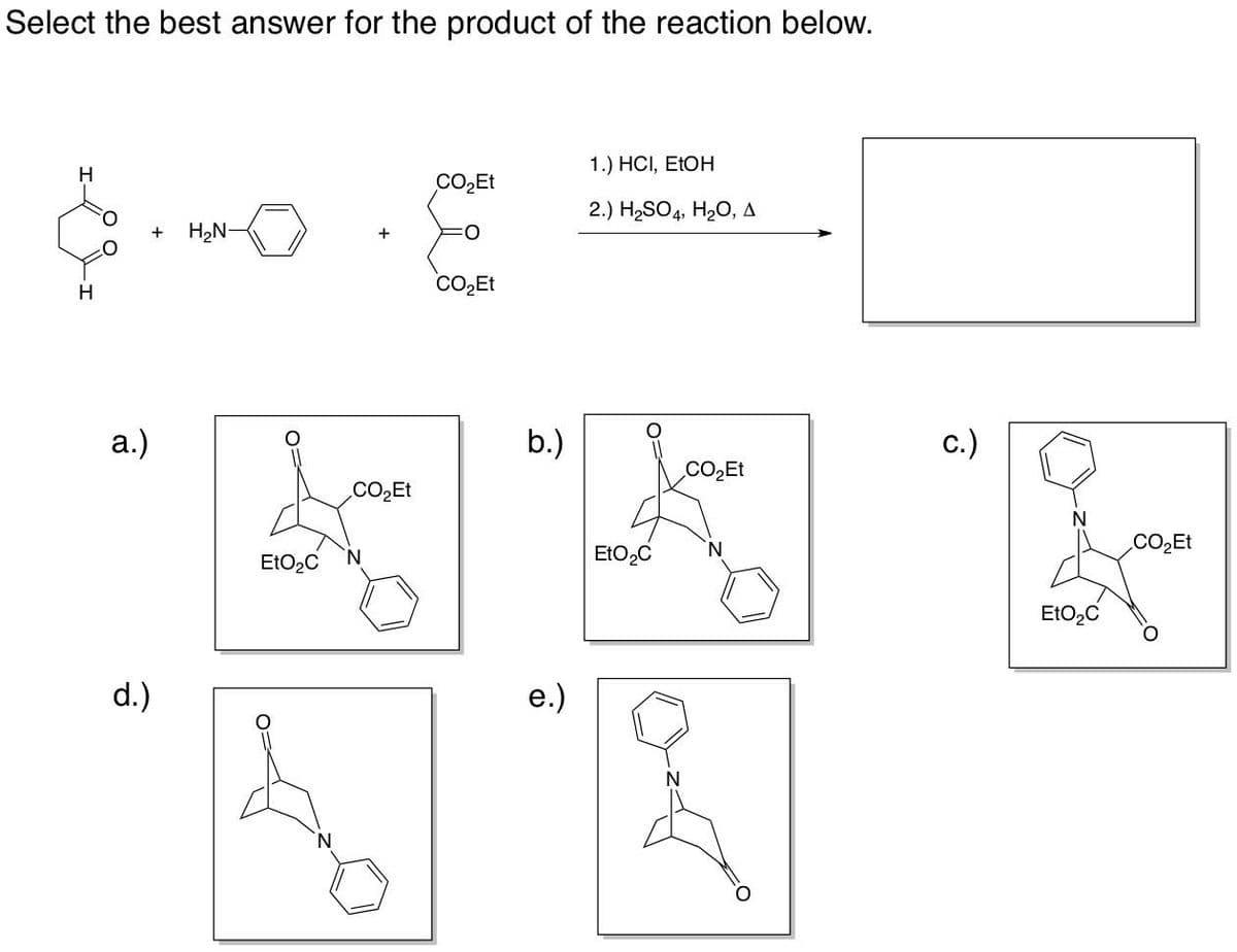 Select the best answer for the product of the reaction below.
H
a.)
d.)
1.) HCI, EtOH
COཉྫEt
2.) H,SO4, H¢O, A
+ HཉྫN-
COཉྫEt
EtOęC
N
N
COཉྫEt
b.)
e.)
EtO,C
c.)
CO,Et
0
EtOzC
COཉྫEt