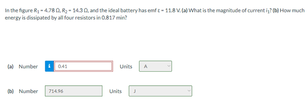 In the figure R1 - 4.78 0, R2 - 14.3 0, and the ideal battery has emf e - 11.8 V. (a) What is the magnitude of current i,? (b) How much
energy is dissipated by all four resistors in 0.817 min?
(a) Number i 0.41
Units
A
(b) Number
714.96
Units
