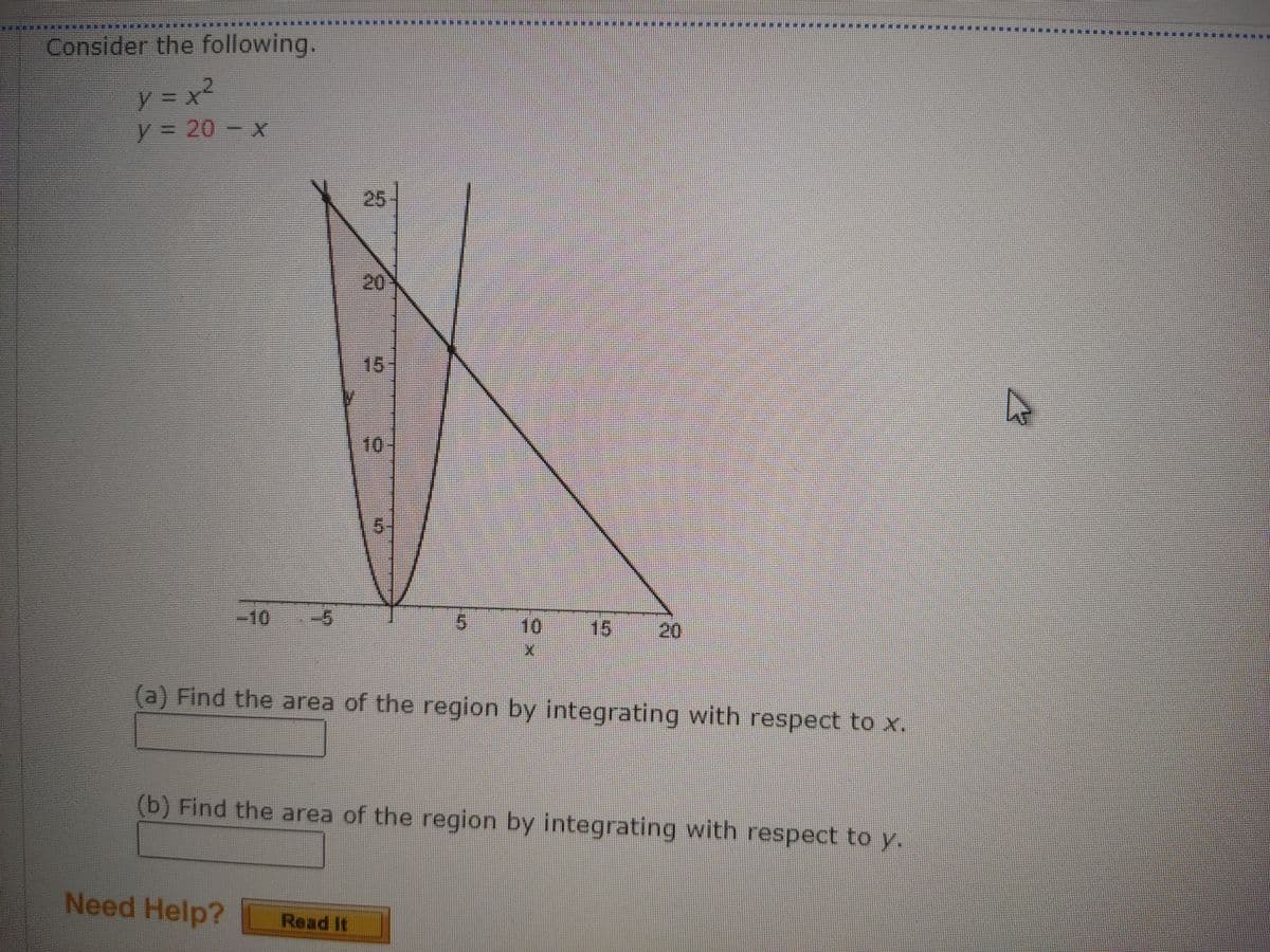 ****************H
*********
****
Consider the following.
y = 20 - x
25
20
15
10
-10
-5
10
15
20
(a) Find the area of the region by integrating with respect tox
(b) Find the area of the region by integrating with respect to y.
Need Help? Road it
