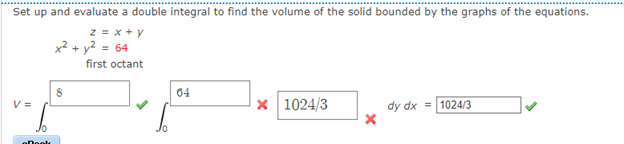 Set up and evaluate a double integral to find the volume of the solid bounded by the graphs of the equations.
z = x+ y
x2 + y? = 64
first octant
04
V =
x 1024/3
dy dx = 1024/3
Jo
