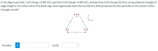 In the figure particle 1 (of charge +4.83 mC), particle 2 (of charge +4.83 mC), and particle 3 (of charge Q) form an equilateral triangle of
edge length a. For what value of Q (both sign and magnitude) does the net electric field produced by the particles at the center of the
triangle vanish?
Number
Units
