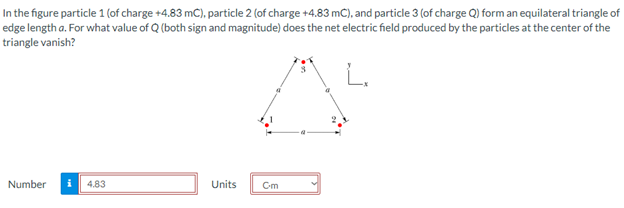 In the figure particle 1 (of charge +4.83 mC), particle 2 (of charge +4.83 mC), and particle 3 (of charge Q) form an equilateral triangle of
edge length a. For what value of Q (both sign and magnitude) does the net electric field produced by the particles at the center of the
triangle vanish?
Number
4.83
Units
Cm
