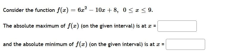 Consider the function f(x) = 6x? – 10x + 8, 0 < x < 9.
The absolute maximum of f(x) (on the given interval) is at z =
and the absolute minimum of f(x) (on the given interval) is at z =

