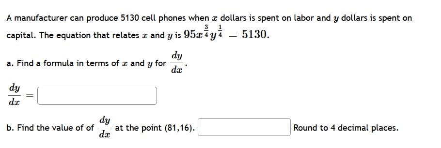 A manufacturer can produce 5130 cell phones when x dollars is spent on labor and y dollars is spent on
3 1
capital. The equation that relates x and y is 95x4yi = 5130.
dy
a. Find a formula in terms of x and y for
dx
dy
dx
dy
at the point (81,16).
dx
Round to 4 decimal places.
b. Find the value of of
