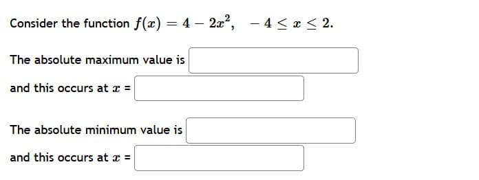 Consider the function f(x) = 4 – 2x²,
- 4 < x < 2.
The absolute maximum value is
and this occurs at x =
The absolute minimum value is
and this occurs at a =
