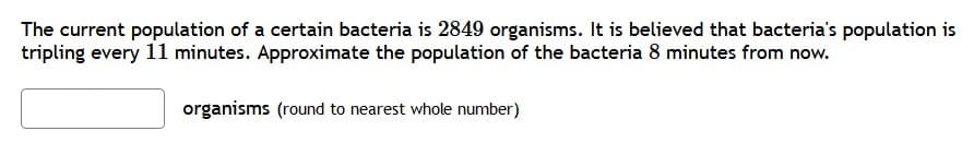 The current population of a certain bacteria is 2849 organisms. It is believed that bacteria's population is
tripling every 11 minutes. Approximate the population of the bacteria 8 minutes from now.
organisms (round to nearest whole number)