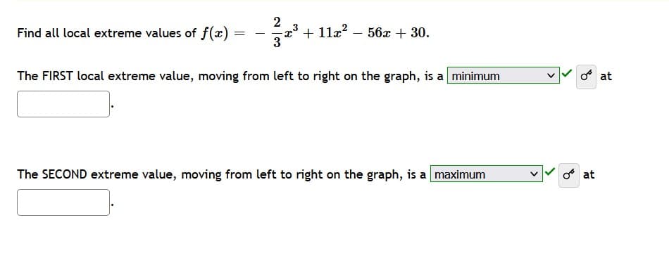 2
Find all local extreme values of f(x)
=
-2.³ + 11x²
56x + 30.
3
The FIRST local extreme value, moving from left to right on the graph, is a minimum
The SECOND extreme value, moving from left to right on the graph, is a maximum
O at
at