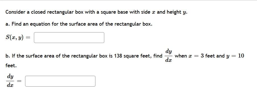 Consider a closed rectangular box with a square base with side x and height y.
a. Find an equation for the surface area of the rectangular box.
S(2, y) =
b. If the surface area of the rectangular box is 138 square feet, find
dy
when x = 3 feet and y = 10
dx
feet.
dy
dx
