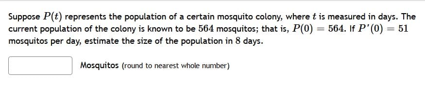 Suppose P(t) represents the population of a certain mosquito colony, where t is measured in days. The
current population of the colony is known to be 564 mosquitos; that is, P(0) = 564. If P'(0) = 51
mosquitos per day, estimate the size of the population in 8 days.
Mosquitos (round to nearest whole number)
