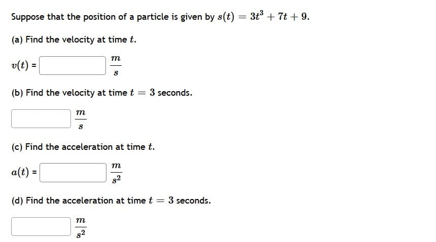 Suppose that the position of a particle is given by s(t) = 3t³ +7t + 9.
(a) Find the velocity at time t.
m
v(t) =
s
(b) Find the velocity at time t = 3 seconds.
m
S
(c) Find the acceleration at time t.
m
a(t) =
(d) Find the acceleration at time t = 3 seconds.
m
82
