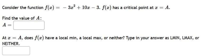 Consider the function f(x)
3x?
+ 10x – 3. f(x) has a critical point at x = A.
-
Find the value of A:
A =
At x
A, does f(x) have a local min, a local max, or neither? Type in your answer as LMIN, LMAX, or
ΝΕΙTHER.
