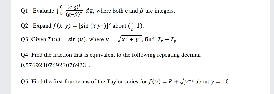 (c-g)3
Jk g-B)²
Q1: Evaluate
dg, where both c and ß are integers.
Q2: Expand f(x, y) = [sin (x y³)]² about (5, 1).
Q3: Given T (u)
= sin (u), where u =
x² + y², find Tx – Ty.
Q4: Find the fraction that is equivalent to the following repeating decimal
0.576923076923076923 ....
Q5: Find the first four terms of the Taylor series for f (y) = R + Vy-3 about y = 10.
