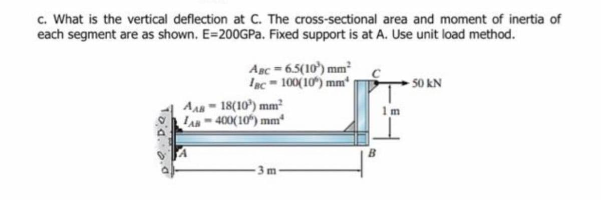 c. What is the vertical deflection at C. The cross-sectional area and moment of inertia of
each segment are as shown. E=200GPA. Fixed support is at A. Use unit load method.
ABc = 6.5(10') mm²
Iac = 100(10) mm
-50 kN
AA 18(10) mm²
AB 400(10) mm
1m
3 m
