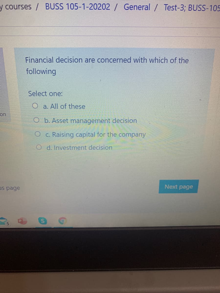 y courses / BUSS 105-1-20202/ General / Test-3; BUSS-105
Financial decision are concerned with which of the
following
Select one:
O a. All of these
on
O b. Asset management decision
O c. Raising capital for the company
O d. Investment decision
us page
Next
page
