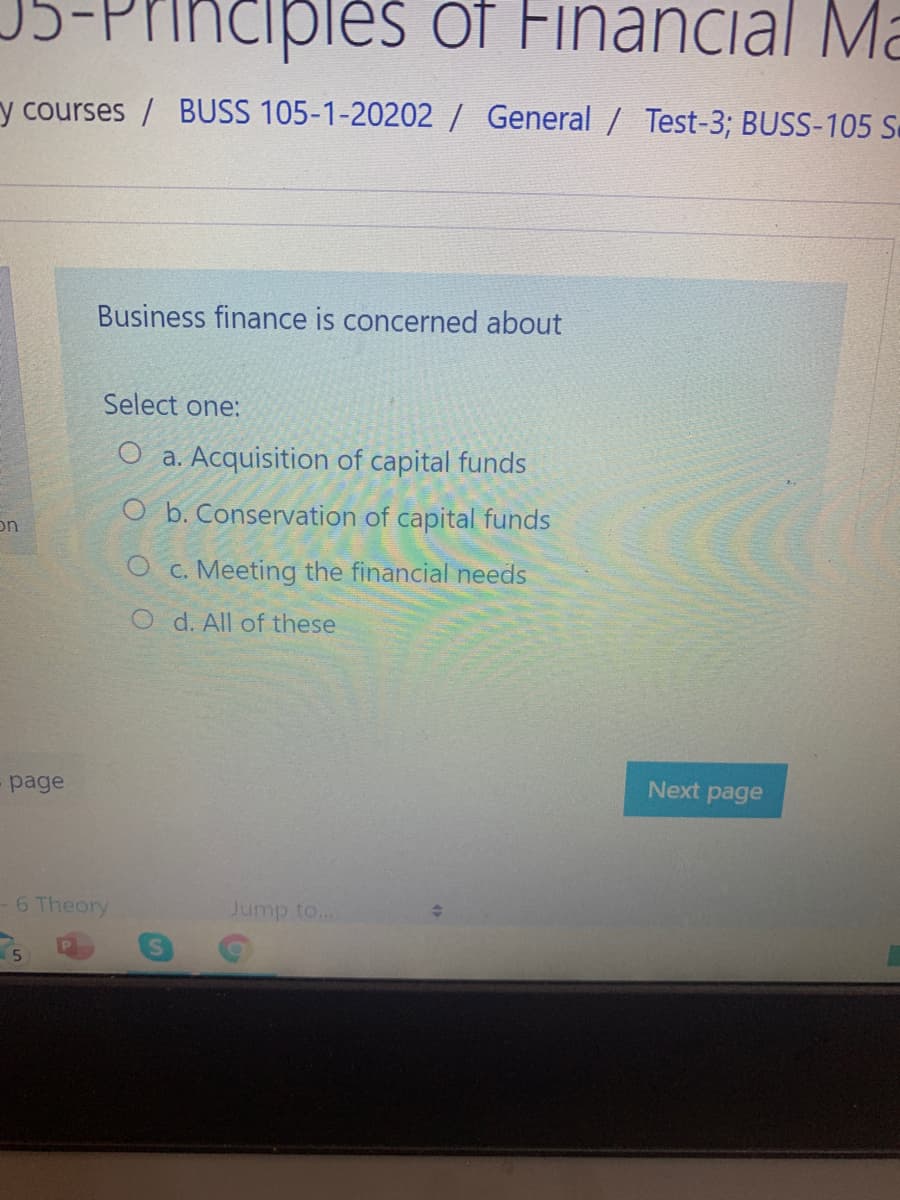 Principles of Financial Ma
y courses / BUSS 105-1-20202/ General / Test-3; BUSS-105 S.
Business finance is concerned about
Select one:
O a. Acquisition of capital funds
O b. Conservation of capital funds
on
O c. Meeting the financial needs
O d. All of these
page
Next page
6 Theory
Jump to...
