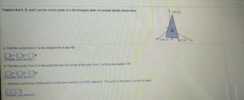 Suppose that A, B, and C are the corner points of a thin triangular plate of constant density shown here
C1112)
A(64.0) M
B1.20)
a. Find the vector from C to the midpoint M of side AB
(Simplify your answer)
b. Find the vector from C to the point that lies two-thirds of the way from C to M on the median CM
+1
(Simplify your answer.)
c Find the coordinates of the point in which the medians of AABC intersect This point is the plate's center of mass
(Simplify your answer.)
