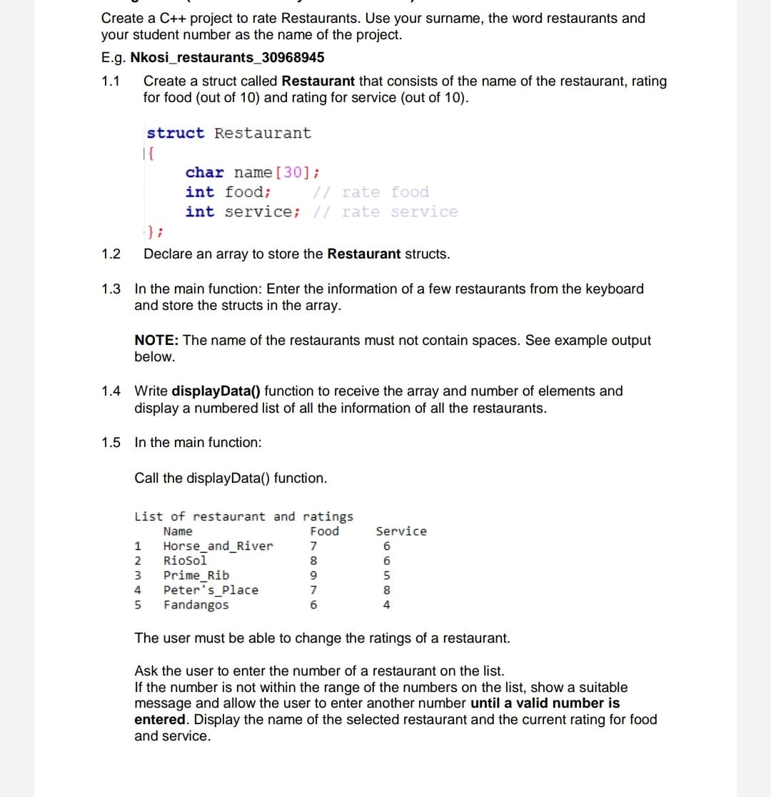 Create a C++ project to rate Restaurants. Use your surname, the word restaurants and
your student number as the name of the project.
E.g. Nkosi_restaurants_30968945
Create a struct called Restaurant that consists of the name of the restaurant, rating
for food (out of 10) and rating for service (out of 10).
1.1
struct Restaurant
|{
char name[30];
int food;
// rate food
int service; // rate service
};
1.2
Declare an array to store the Restaurant structs.
1.3 In the main function: Enter the information of a few restaurants from the keyboard
and store the structs in the array.
NOTE: The name of the restaurants must not contain spaces. See example output
below.
1.4 Write displayData() function to receive the array and number of elements and
display a numbered list of all the information of all the restaurants.
1.5 In the main function:
Call the displayData() function.
List of restaurant and ratings
Food
Name
Service
Horse_and_River
Riosol
Prime_Rib
Peter's Place
Fandangos
1
7
2
8
6
3
4
7
8
6
4
The user must be able to change the ratings of a restaurant.
Ask the user to enter the number of a restaurant on the list.
If the number is not within the range of the numbers on the list, show a suitable
message and allow the user to enter another number until a valid number is
entered. Display the name of the selected restaurant and the current rating for food
and service.
