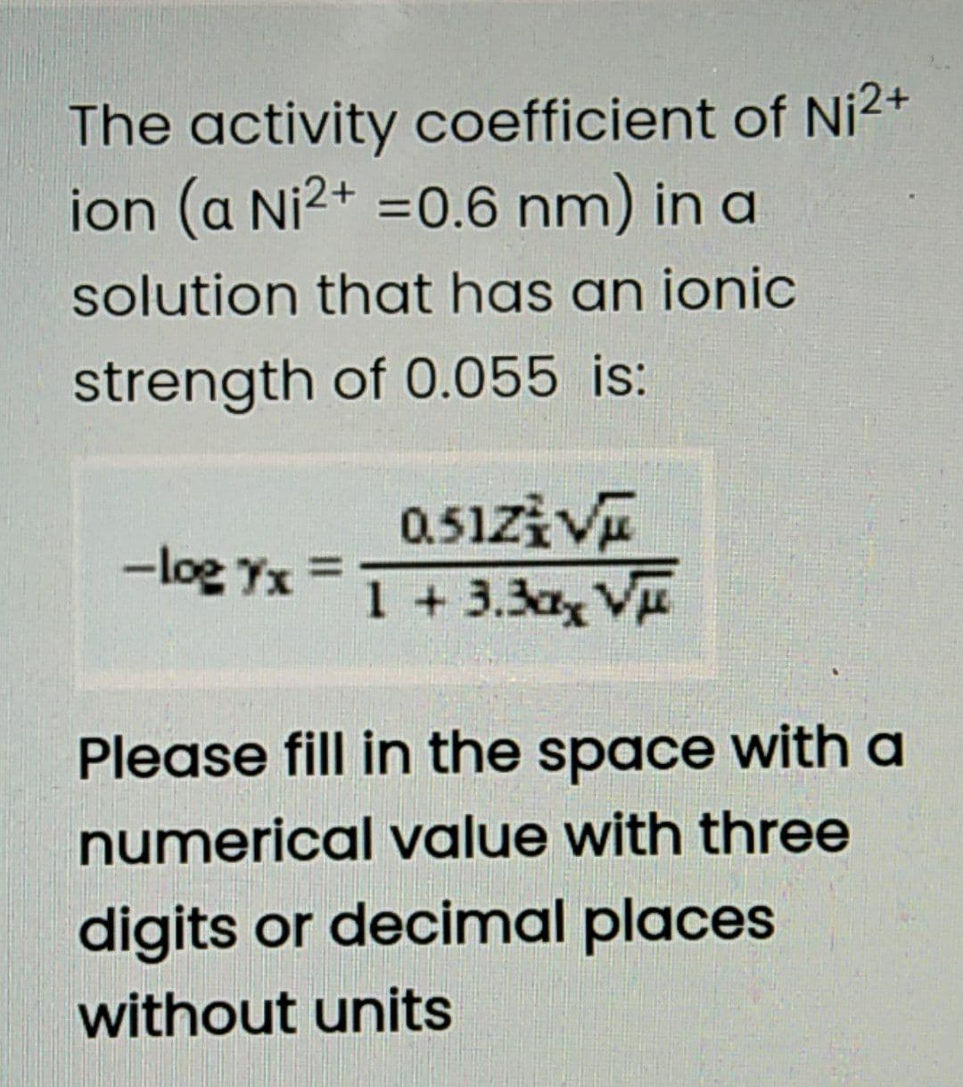 The activity coefficient of Ni2+
ion (a Ni2+ =0.6 nm) in a
solution that has an ionic
strength of 0.055 is:
0.51ziVE
1 +3.3ax V
-log Yx =
Please fill in the space with a
numerical value with three
digits or decimal places
without units
