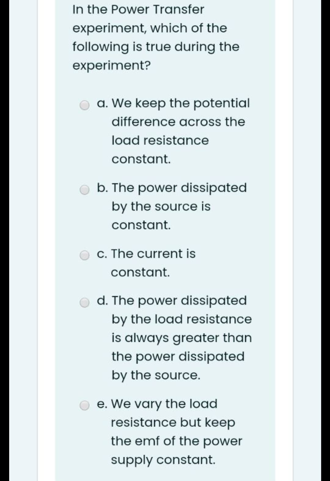 In the Power Transfer
experiment, which of the
following is true during the
experiment?
O a. We keep the potential
difference across the
load resistance
constant.
O b. The power dissipated
by the source is
constant.
c. The current is
constant.
d. The power dissipated
by the load resistance
is always greater than
the power dissipated
by the source.
O e. We vary the load
resistance but keep
the emf of the power
supply constant.
