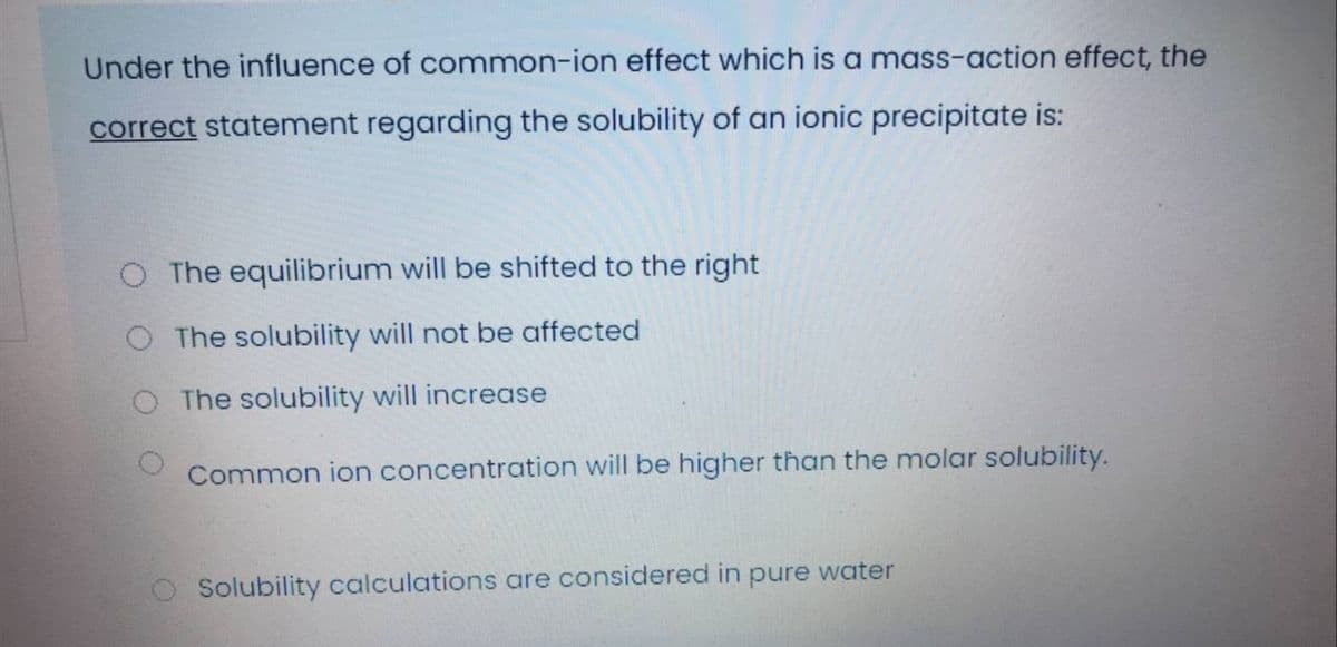 Under the influence of common-ion effect which is a mass-action effect, the
correct statement regarding the solubility of an ionic precipitate is:
The equilibrium will be shifted to the right
O The solubility will not be affected
The solubility will increase
Common ion concentration will be higher than the molar solubility.
O Solubility calculations are considered in pure water
