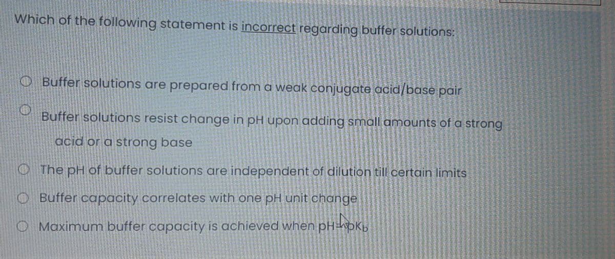 Which of the following statement is incorrect regarding buffer solutions:
Buffer solutions are prepared from a weak conjugate acid/base pair
Buffer solutions resist change in pH upon adding small amounts of a strong
acid or a strong base
The pH of buffer solutions are independent of dilution till certain limits
O Buffer capacity correlates with one pH unit change
O Maximum buffer capacity is achieved when pHhoK,
