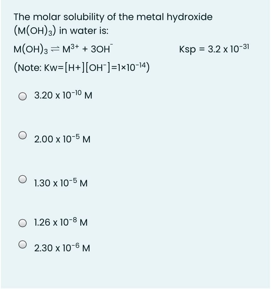 The molar solubility of the metal hydroxide
(M(OH)3) in water is:
M(OH)3 = M3+ + 30H
Ksp = 3.2 x 10-31
(Note: Kw=[H+][OH"]=1×10-14)
O 3.20 x 10-10 M
2.00 x 10-5 M
1.30 x 10-5 M
O 1.26 x 10-8 M
2.30 x 10-6 M
