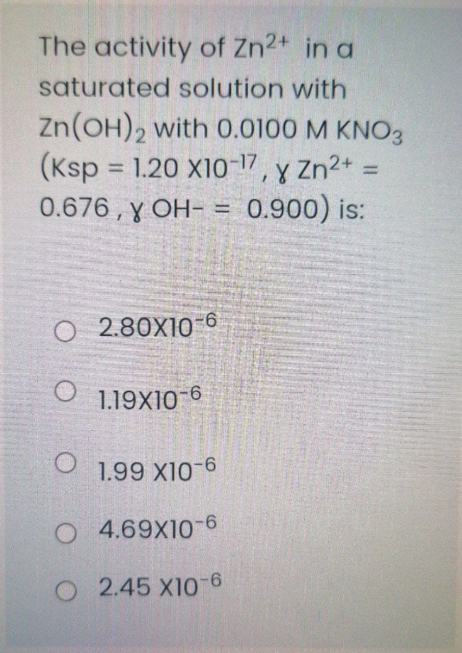 The activity of Zn2+ in a
saturated solution with
Zn(OH), with 0.0100 M KNO3
(Ksp = 1.20 X10-17, y Zn2* =
0.676 , y OH- = 0.900) is:
2.80X10-6
1.19X10-6
1.99 X10-6
O 4.69X106
O 2.45 X10-6
