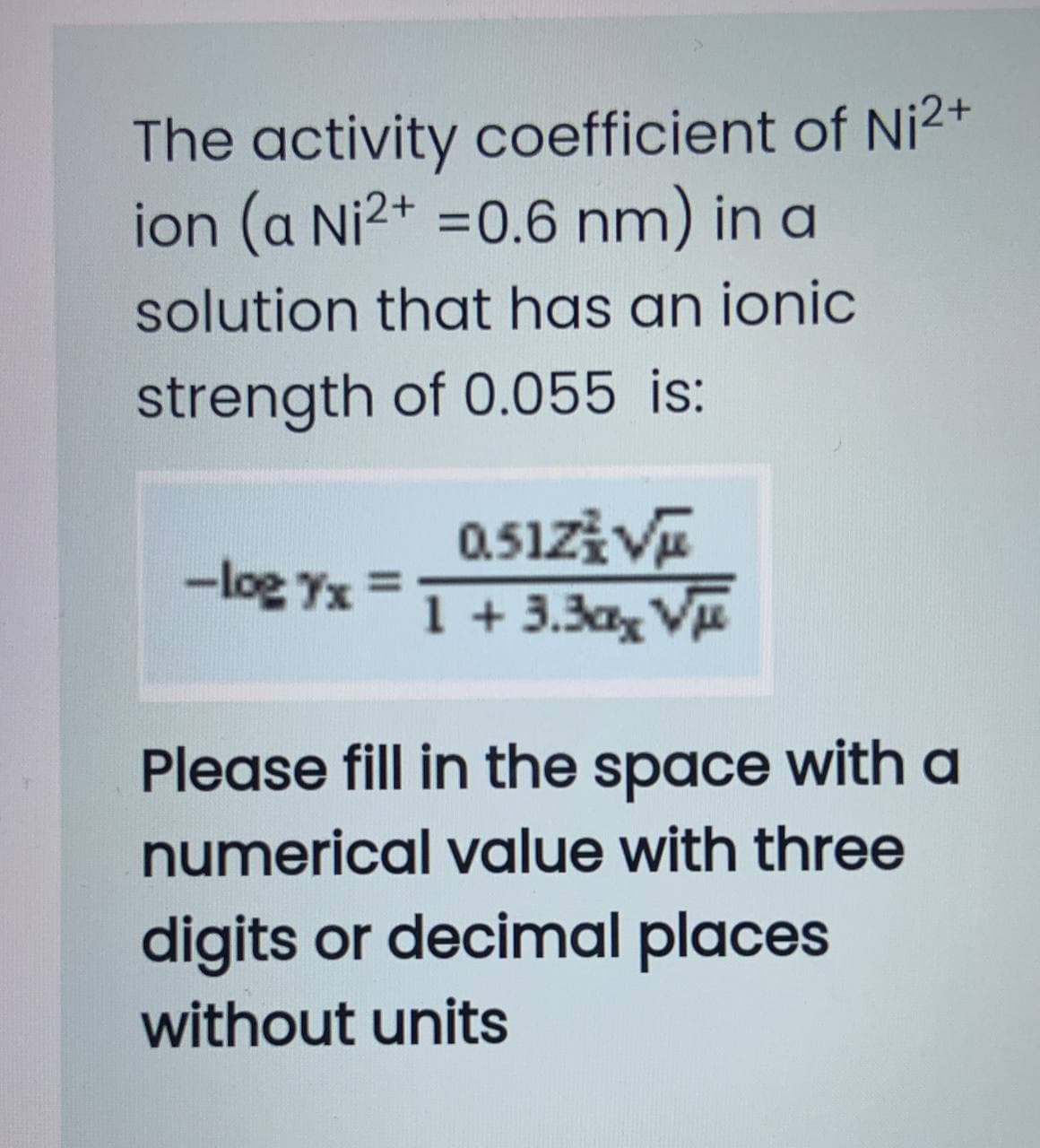 The activity coefficient of Ni2+
ion (a Ni2+ =0.6 nm) in a
solution that has an ionic
strength of 0.055 is:
-log Yx =1+3.3ax V
Please fill in the space with a
numerical value with three
digits or decimal places
without units
