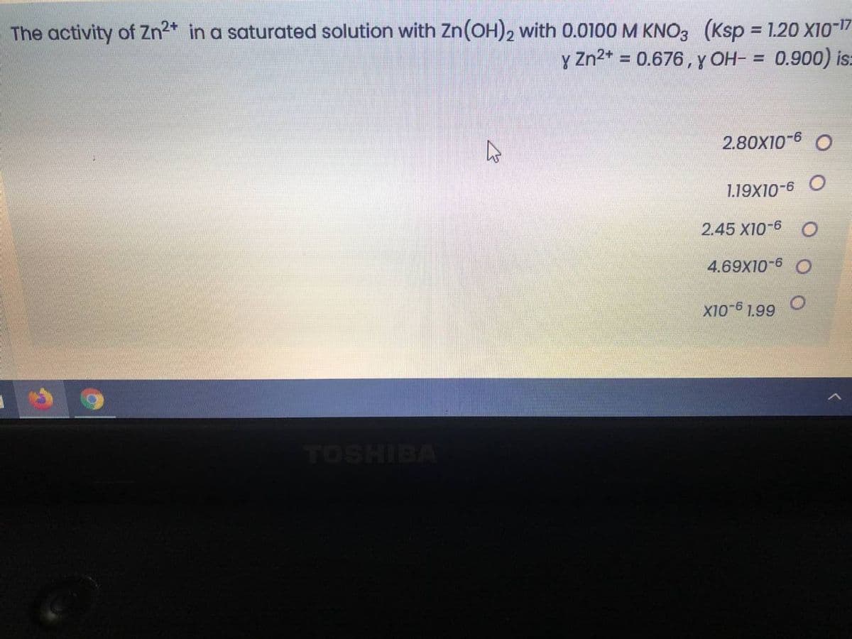 The activity of Zn2* in a saturated solution with Zn(OH)2 with 0.0100 M KNO3 (Ksp 1.20 X10-17
y Zn2* = 0.676, y OH- = 0.900) is:
%3D
2.80X10-6 O
1.19X10-6
2.45 X10-6 O
4.69X10-6 O
X10-6 1.99
TOSHIBA

