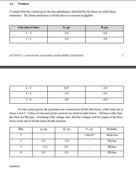 1.6
Problem
A simple four-bus system gives the line admittances identified by the buses on which these
terminates. The shunt admittance at all the buses is assumed negligible.
Line (bus to bus)
G. pu
B, pu
1-2
2.0
- 6.0
1-3
1.0
- 3.0
ACTIVITY 3: LOAD FLOW ANALYSIS: GAUISS-SEIDEL ITERATIVE
2
2-3
0.67
-2.0
2-4
1.0
- 3.0
3-4
2.0
- 6.0
For the system given, the generators are connected at all the four buses, while loads are at
buses 2 and 3. Values of real and reactive powers are listed in table below. All buses other than
the slack are PQ type. Assuming a flat voltage start, find the voltages and bus angles at the three
buses at the end of fourth Gauss-Seidel iteration.
Bus
P, pu
Q. pu
Vi, pu
Remarks
1.0420°
Slack bus
2
0.5
- 0.2
PQ bus
3
-1.0
0.5
PO bus
0.3
-0.1
PQ bus
Solution:
