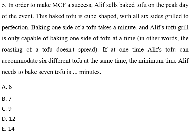 5. In order to make MCF a success, Alif sells baked tofu on the peak day
of the event. This baked tofu is cube-shaped, with all six sides grilled to
perfection. Baking one side of a tofu takes a minute, and Alif's tofu grill
is only capable of baking one side of tofu at a time (in other words, the
roasting of a tofu doesn't spread). If at one time Alifs tofu can
accommodate six different tofu at the same time, the minimum time Alif
needs to bake seven tofu is ... minutes.
А. 6
В. 7
C. 9
D. 12
Е. 14

