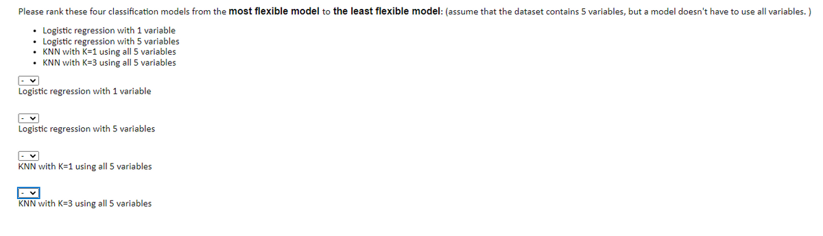 Please rank these four classification models from the most flexible model to the least flexible model: (assume that the dataset contains 5 variables, but a model doesn't have to use all variables. )
• Logistic regression with 1 variable
• Logistic regression with 5 variables
• KNN with K=1 using all 5 variables
• KNN with K=3 using all 5 variables
Logistic regression with 1 variable
Logistic regression with 5 variables
KNN with K=1 using all 5 variables
KNN with K=3 using all 5 variables
