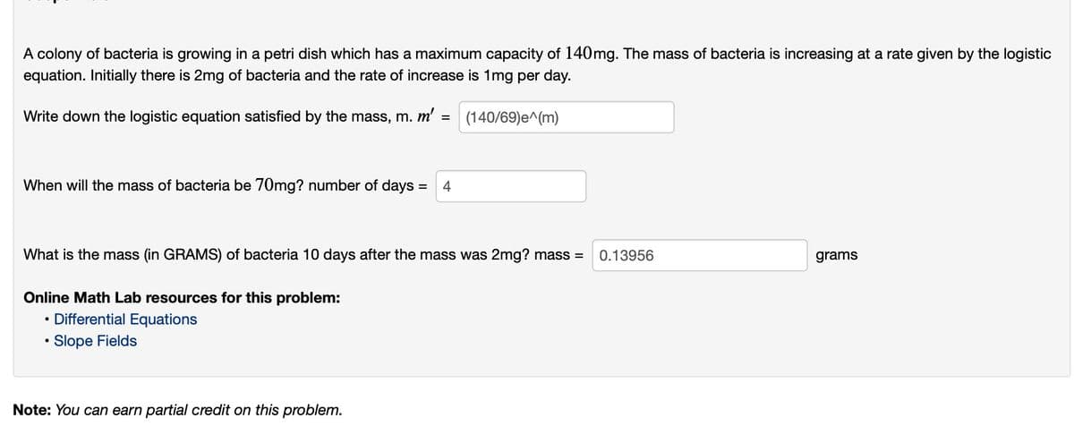 A colony of bacteria is growing in a petri dish which has a maximum capacity of 140mg. The mass of bacteria is increasing at a rate given by the logistic
equation. Initially there is 2mg of bacteria and the rate of increase is 1mg per day.
Write down the logistic equation satisfied by the mass, m. m'
(140/69)e^(m)
When will the mass of bacteria be 70mg? number of days:
What is the mass (in GRAMS) of bacteria 10 days after the mass was 2mg? mass =
0.13956
grams
Online Math Lab resources for this problem:
Differential Equations
• Slope Fields
Note: You can earn partial credit on this problem.
