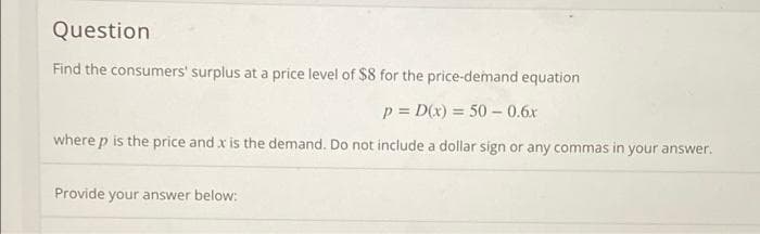 Question
Find the consumers' surplus at a price level of $8 for the price-demand equation
p = D(x) = 50 – 0.6x
where p is the price and x is the demand. Do not include a dollar sign or any commas in your answer.
Provide your answer below:
