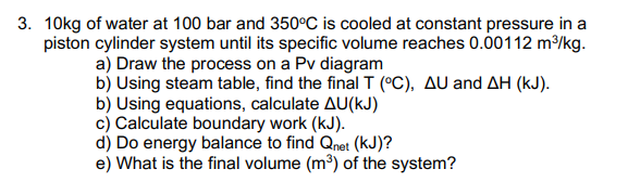 3. 10kg of water at 100 bar and 350°C is cooled at constant pressure in a
piston cylinder system until its specific volume reaches 0.00112 m/kg.
a) Draw the process on a Pv diagram
b) Using steam table, find the final I (°C), AU and AH (kJ).
b) Using equations, calculate AU(kJ)
c) Calculate boundary work (kJ).
d) Do energy balance to find Qnet (kJ)?
e) What is the final volume (m³) of the system?
