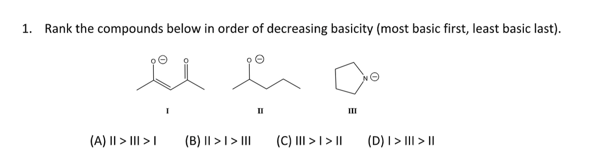 1. Rank the compounds below in order of decreasing basicity (most basic first, least basic last).
(A) II > III >
(B) || > | > III
II
(C) III > | > ||
III
(D) | > ||| > ||