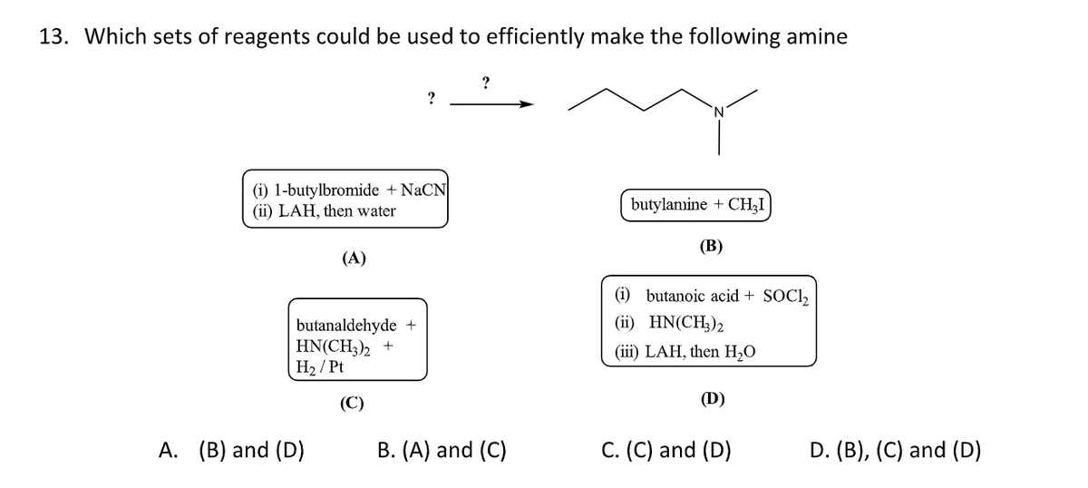 13. Which sets of reagents could be used to efficiently make the following amine
(1) 1-butylbromide + NaCN
(ii) LAH, then water
(A)
butanaldehyde +
HN(CH3)2 +
H₂ / Pt
(C)
A. (B) and (D)
?
B. (A) and (C)
butylamine + CHÂI
(B)
(i) butanoic acid + SOC1₂
(ii) HN(CH₂)2
(iii) LAH, then H₂O
(D)
C. (C) and (D)
D. (B), (C) and (D)