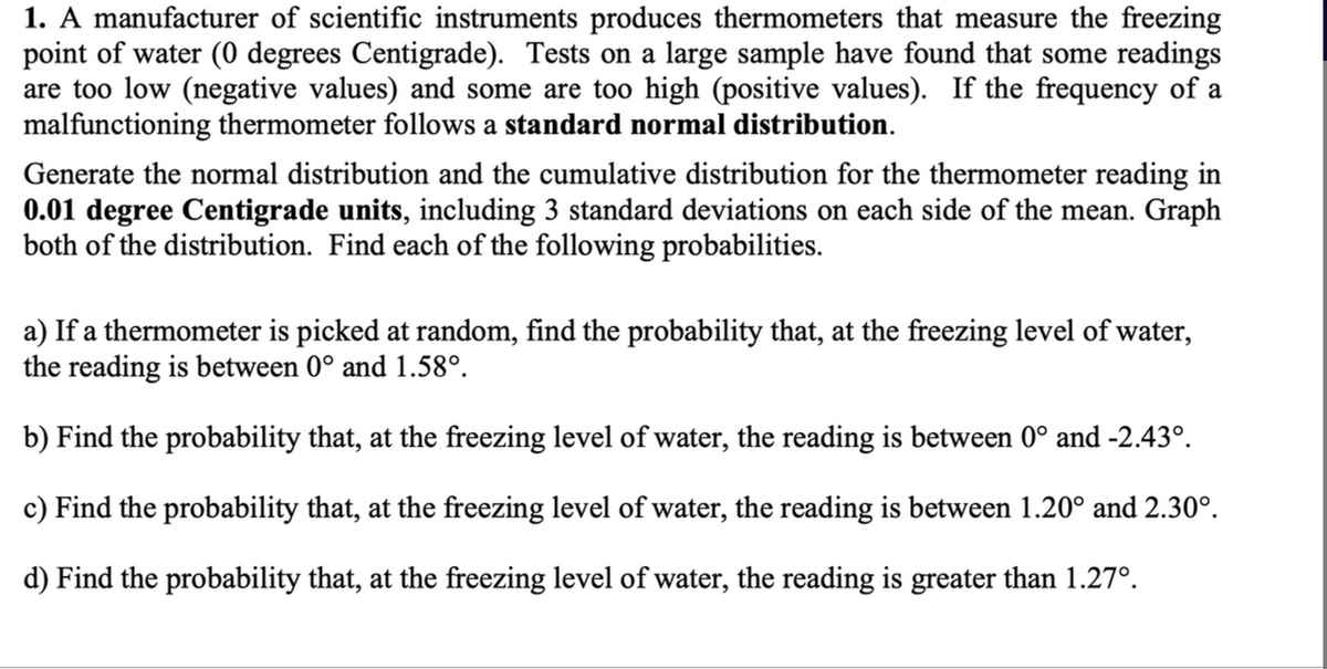 1. A manufacturer of scientific instruments produces thermometers that measure the freezing
point of water (0 degrees Centigrade). Tests on a large sample have found that some readings
are too low (negative values) and some are too high (positive values). If the frequency of a
malfunctioning thermometer follows a standard normal distribution.
Generate the normal distribution and the cumulative distribution for the thermometer reading in
0.01 degree Centigrade units, including 3 standard deviations on each side of the mean. Graph
both of the distribution. Find each of the following probabilities.
a) If a thermometer is picked at random, find the probability that, at the freezing level of water,
the reading is between 0° and 1.58°.
b) Find the probability that, at the freezing level of water, the reading is between 0° and -2.43°.
c) Find the probability that, at the freezing level of water, the reading is between 1.20° and 2.30⁰.
d) Find the probability that, at the freezing level of water, the reading is greater than 1.27º.
