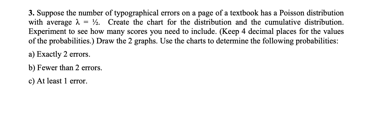 3. Suppose the number of typographical errors on a page of a textbook has a Poisson distribution
with average A = ½. Create the chart for the distribution and the cumulative distribution.
Experiment to see how many scores you need to include. (Keep 4 decimal places for the values
of the probabilities.) Draw the 2 graphs. Use the charts to determine the following probabilities:
a) Exactly 2 errors.
b) Fewer than 2 errors.
c) At least 1 error.

