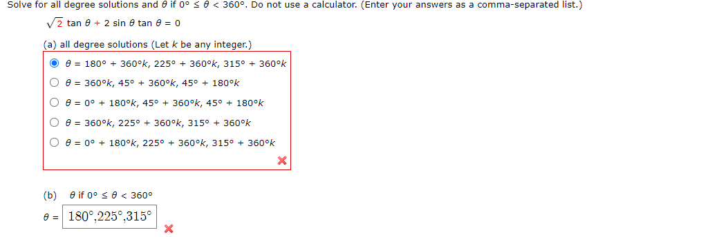 Solve for all degree solutions and 0 if 0° se< 360°. Do not use
calculator. (Enter your answers as a comma-separated list.)
V2 tan 8 + 2 sin 0 tan 8 = 0
(a) all degree solutions (Let k be any integer.)
e = 180° + 360°k, 225° + 360°k, 315° + 360°k
e = 360°k, 45° + 360°k, 45° + 180°k
e = 0° + 180°k, 45° + 360°k, 45° + 180°k
e = 360°k, 225° + 360°k, 315° + 360°k
e = 0° + 180°k, 225° + 360°k, 315° + 360°k
(b) e if 0° sO< 360°
180°,225°,315°
