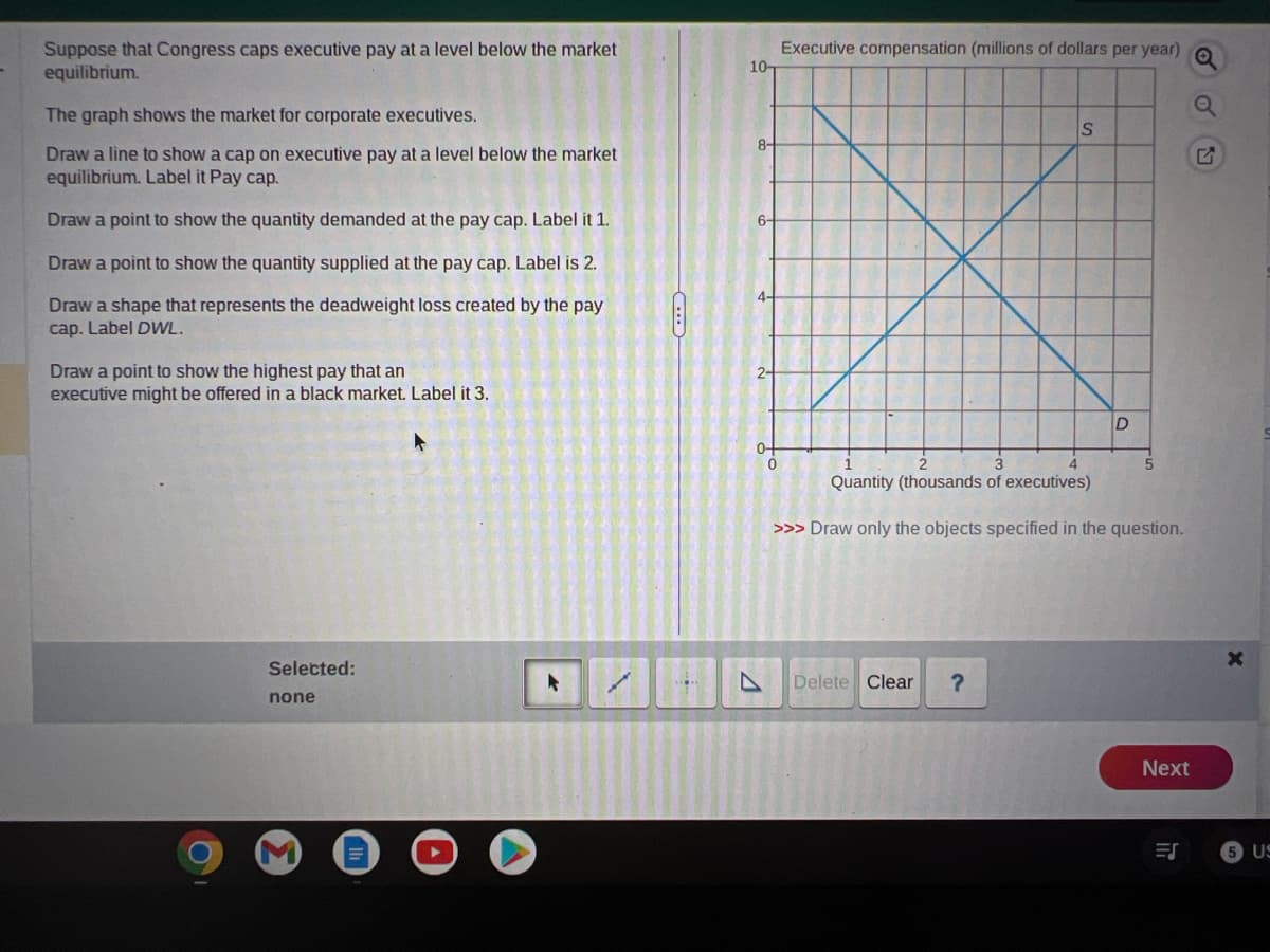 Suppose that Congress caps executive pay at a level below the market
equilibrium.
The graph shows the market for corporate executives.
Draw a line to show a cap on executive pay at a level below the market
equilibrium. Label it Pay cap.
Draw a point to show the quantity demanded at the pay cap. Label it 1.
Draw a point to show the quantity supplied at the pay cap. Label is 2.
Draw a shape that represents the deadweight loss created by the pay
cap. Label DWL.
Draw a point to show the highest pay that an
executive might be offered in a black market. Label it 3.
Selected:
none
E
10-
8-
6-
4-
2-
0
Executive compensation (millions of dollars per year)
S
Delete Clear
D
5
Quantity (thousands of executives)
>>> Draw only the objects specified in the question.
Next
ES
✅ OU
X
5 US
