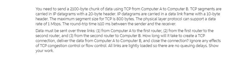You need to send a 2100-byte chunk of data using TCP from Computer A to Computer B. TCP segments are
carried in IP datagrams with a 20-byte header. IP datagrams are carried in a data link frame with a 10-byte
header. The maximum segment size for TCP is 800 bytes. The physical layer protocol can support a data
rate of 1 Mbps. The round-trip time is10 ms between the sender and the receiver.
Data must be sent over three links: (1) from Computer A to the first router, (2) from the first router to the
second router, and (3) from the second router to Computer B. How long will it take to create a TCP
connection, deliver the data from Computer A to Computer B, and close the connection? Ignore any effects
of TCP congestion control or flow control. All links are lightly loaded so there are no queuing delays. Show
your work.
