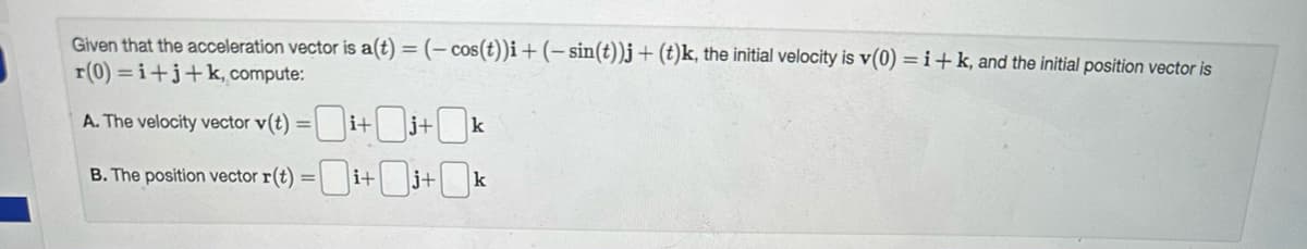Given that the acceleration vector is a(t) = (- cos(t))i + (-sin(t))j + (t)k, the initial velocity is v(0) =i+k, and the initial position vector is
r(0)=i+j+k, compute:
A. The velocity vector v(t) =i+j+k
B. The position vector r(t) =i+j+0k